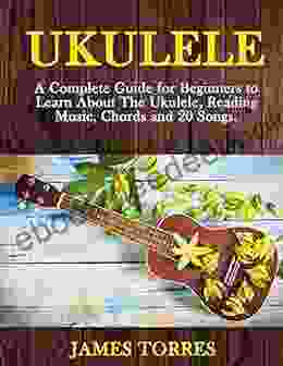 Ukulele: A Complete Guide For Beginners To Learn About The Ukulele Reading Music Chords And 20 Songs (Ukulele Method)